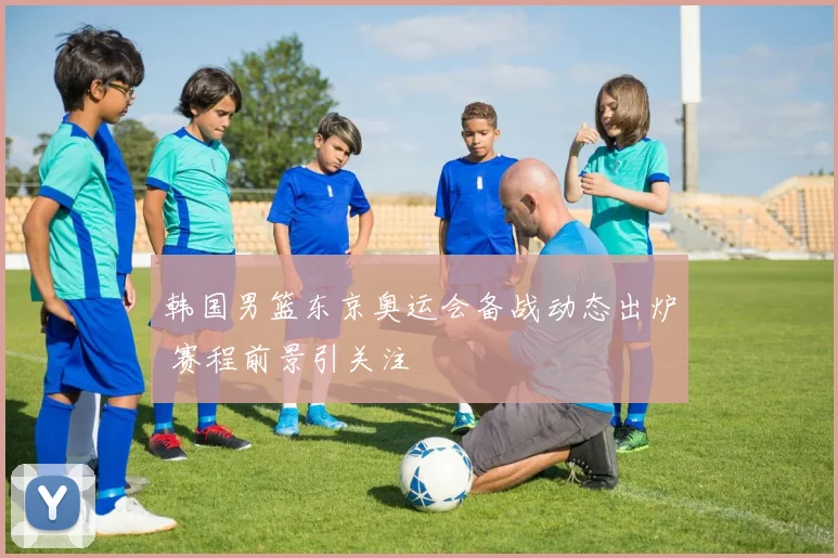 韩国男篮东京奥运会备战动态出炉 赛程前景引关注