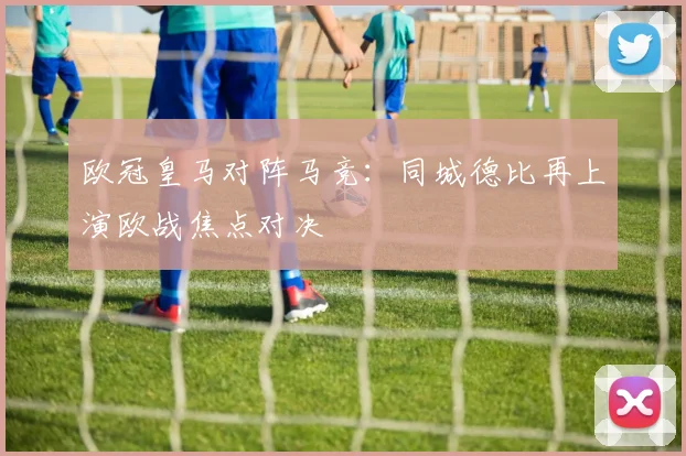 欧冠皇马对阵马竞:同城德比再上演欧战焦点对决