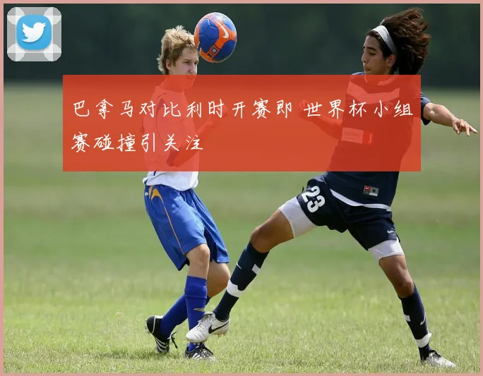 巴拿马对比利时开赛即 世界杯小组赛碰撞引关注