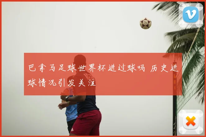 巴拿马足球世界杯进过球吗 历史进球情况引发关注